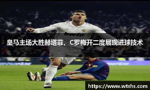 皇马主场大胜赫塔菲，C罗梅开二度展现进球技术