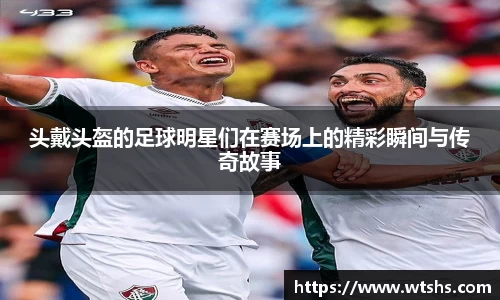 头戴头盔的足球明星们在赛场上的精彩瞬间与传奇故事